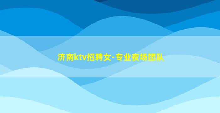 济南ktv招聘女-专业夜场团队